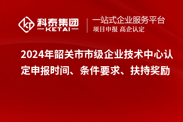 2024年韶關(guān)市市級企業(yè)技術(shù)中心認(rèn)定申報時間、條件要求、扶持獎勵