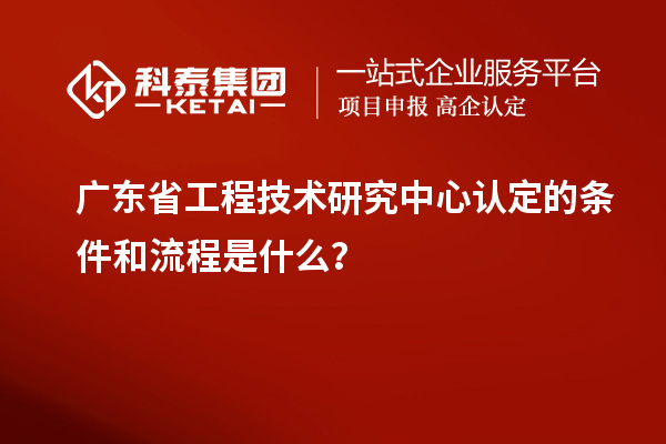 廣東省工程技術研究中心認定的條件和流程是什么？