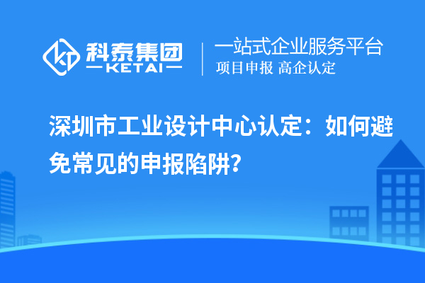 深圳市工業(yè)設(shè)計(jì)中心認(rèn)定：如何避免常見(jiàn)的申報(bào)陷阱？