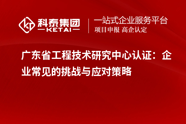 廣東省工程技術研究中心認證：企業常見的挑戰與應對策略