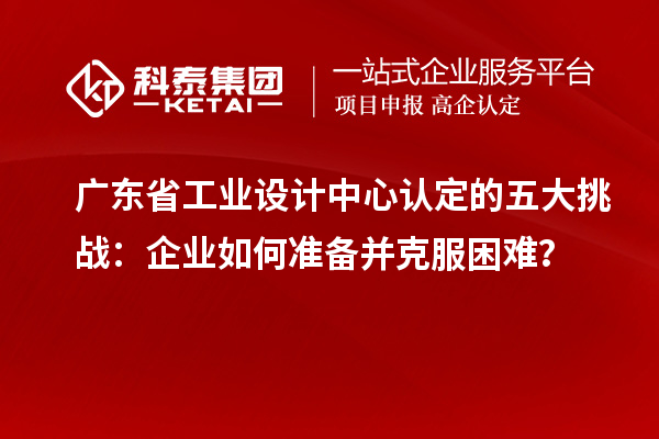 廣東省工業(yè)設(shè)計(jì)中心認(rèn)定的五大挑戰(zhàn)：企業(yè)如何準(zhǔn)備并克服困難？