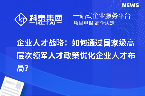 企業人才戰略：如何通過國家級高層次領軍人才政策優化企業人才布局？