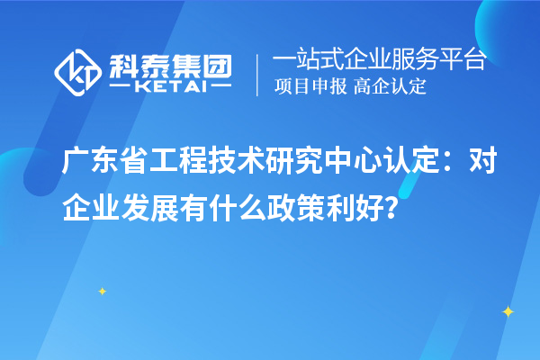 廣東省工程技術研究中心認定：對企業發展有什么政策利好？