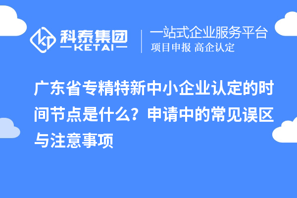 廣東省專精特新中小企業(yè)認定的時間節(jié)點是什么？申請中的常見誤區(qū)與注意事項