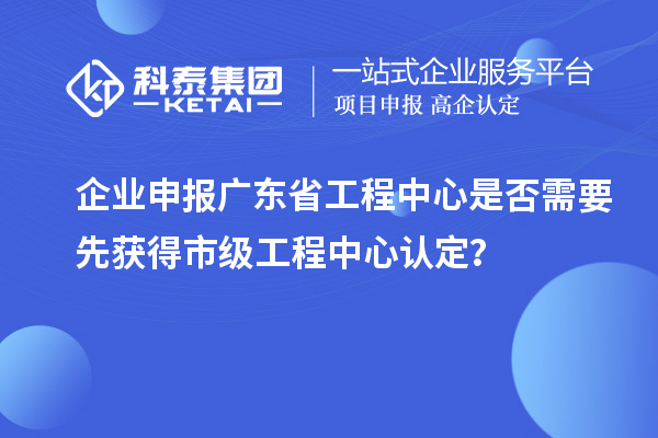 企業申報廣東省工程中心是否需要先獲得市級工程中心認定？