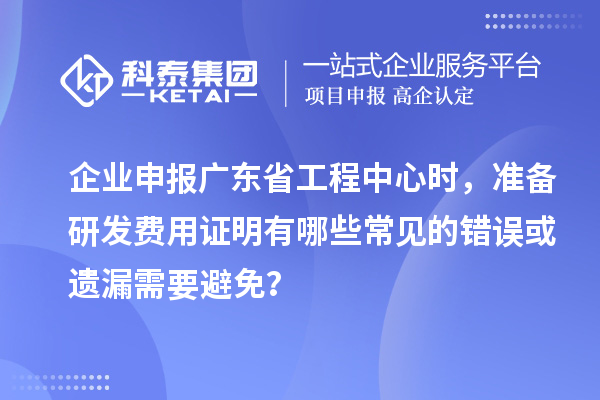 企業申報廣東省工程中心時，準備研發費用證明有哪些常見的錯誤或遺漏需要避免？