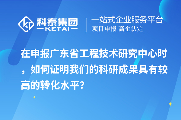 在申報廣東省工程技術研究中心時，如何證明我們的科研成果具有較高的轉化水平？