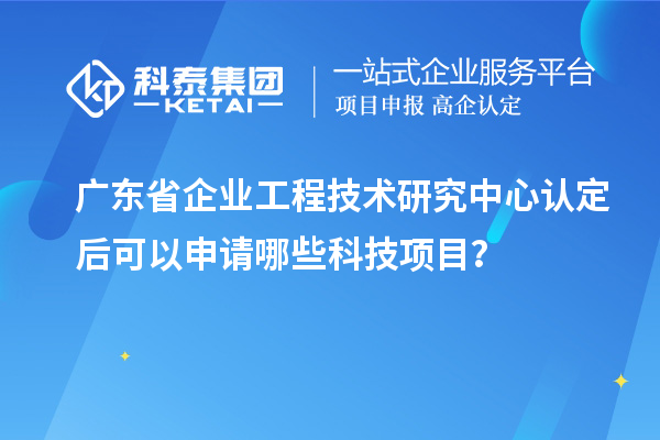 廣東省企業工程技術研究中心認定后可以申請哪些科技項目？