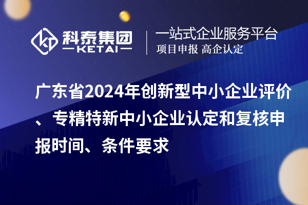 廣東省2024年創(chuàng)新型中小企業(yè)評價、專精特新中小企業(yè)認定和復(fù)核申報時間、條件要求