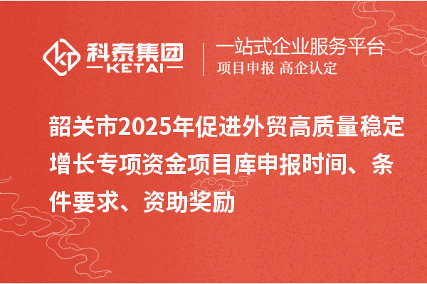 韶關市2025年促進外貿高質量穩定增長專項資金項目庫申報時間、條件要求、資助獎勵