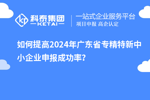 如何提高2024年廣東省專精特新中小企業申報成功率？