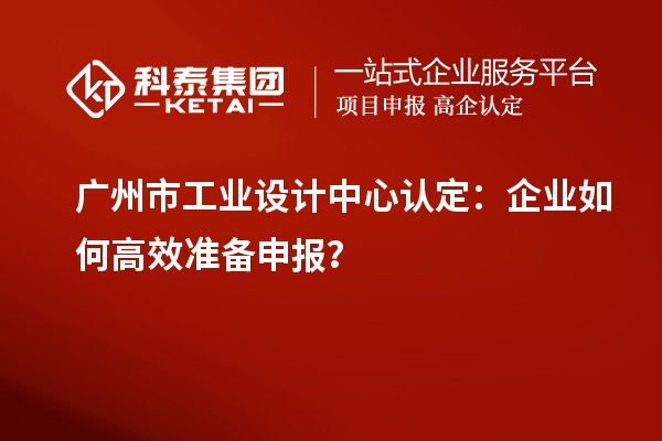 廣州市工業(yè)設(shè)計(jì)中心認(rèn)定：企業(yè)如何高效準(zhǔn)備申報(bào)？