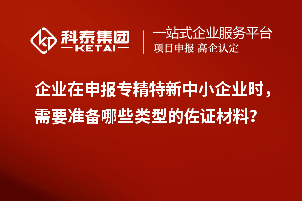 企業在申報專精特新中小企業時，需要準備哪些類型的佐證材料？