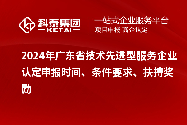 2024年廣東省技術(shù)先進型服務(wù)企業(yè)認定申報時間、條件要求、扶持獎勵