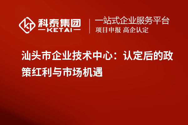 汕頭市企業技術中心：認定后的政策紅利與市場機遇