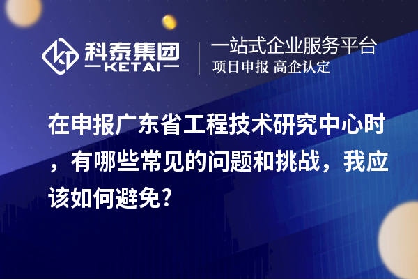 在申報廣東省工程技術研究中心時，有哪些常見的問題和挑戰，我應該如何避免?