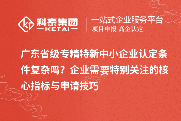 廣東省級專精特新中小企業認定條件復雜嗎？企業需要特別關注的核心指標與申請技巧