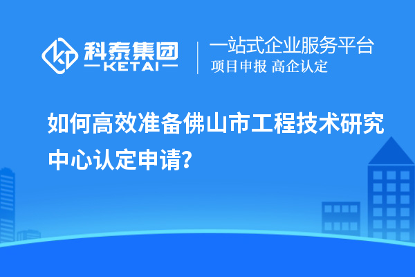 如何高效準備佛山市工程技術研究中心認定申請？