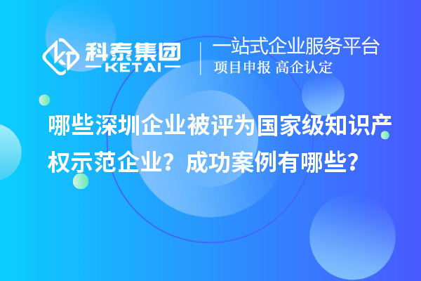 哪些深圳企業(yè)被評為國家級知識產(chǎn)權(quán)示范企業(yè)？成功案例有哪些？