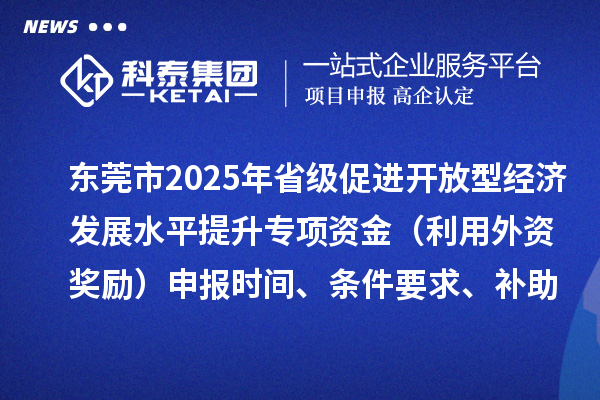 東莞市2025年省級促進開放型經(jīng)濟發(fā)展水平提升專項資金（利用外資獎勵）申報時間、條件要求、補助獎勵