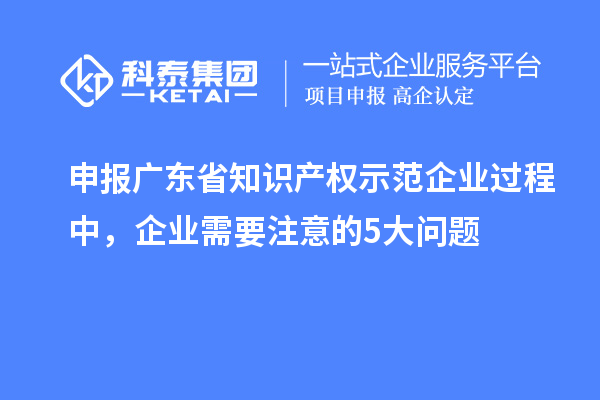 申報(bào)廣東省知識(shí)產(chǎn)權(quán)示范企業(yè)過程中，企業(yè)需要注意的5大問題