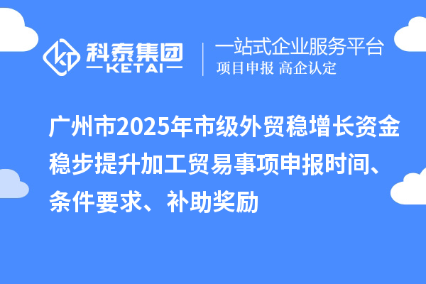 廣州市2025年市級外貿穩增長資金穩步提升加工貿易事項申報時間、條件要求、補助獎勵