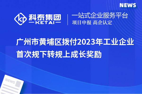 廣州市黃埔區(qū)撥付2023年工業(yè)企業(yè)首次規(guī)下轉規(guī)上成長獎勵