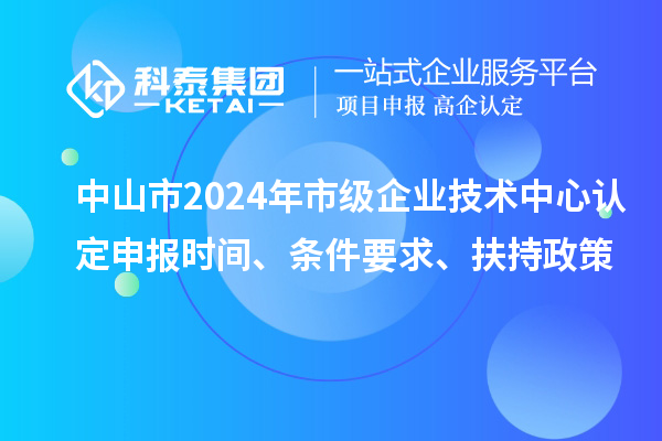 中山市2024年市級企業技術中心認定申報時間、條件要求、扶持政策