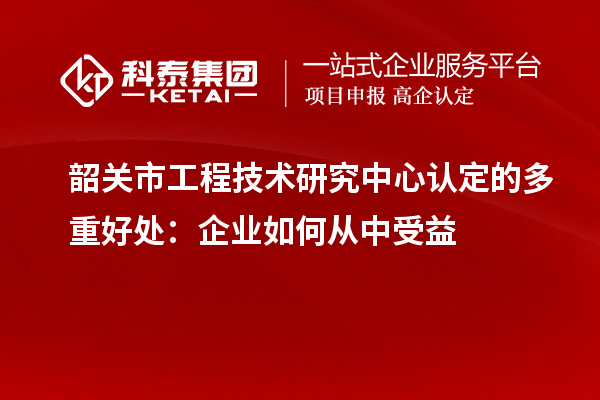 韶關市工程技術研究中心認定的多重好處：企業如何從中受益