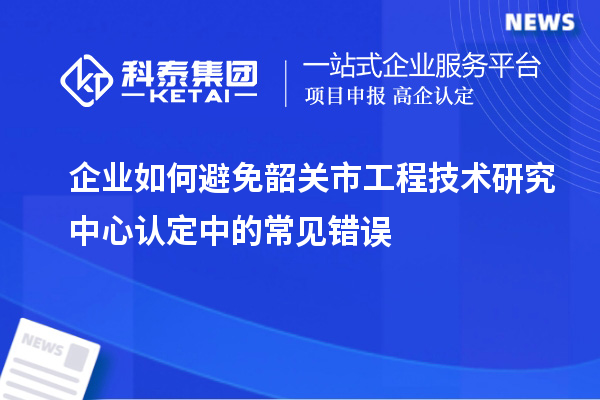 企業如何避免韶關市工程技術研究中心認定中的常見錯誤