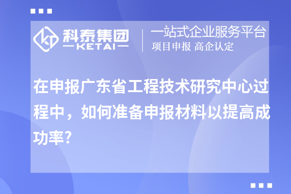 在申報廣東省工程技術研究中心過程中，如何準備申報材料以提高成功率?