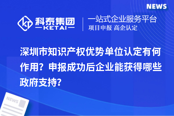 深圳市知識產權優勢單位認定有何作用？申報成功后企業能獲得哪些政府支持？