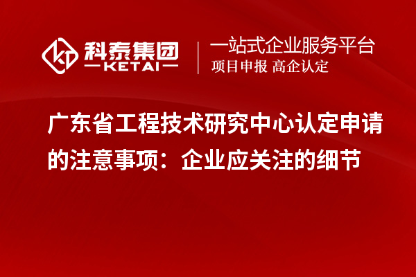 廣東省工程技術研究中心認定申請的注意事項：企業應關注的細節