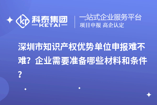 深圳市知識產權優勢單位申報難不難？企業需要準備哪些材料和條件？