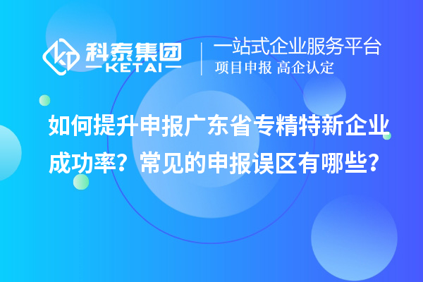 如何提升申報廣東省專精特新企業成功率？常見的申報誤區有哪些？