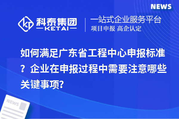 如何滿足廣東省工程中心申報標準？企業在申報過程中需要注意哪些關鍵事項？