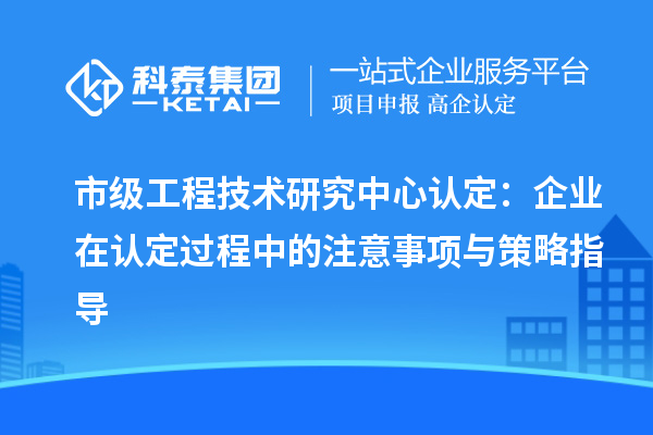 市級(jí)工程技術(shù)研究中心認(rèn)定：企業(yè)在認(rèn)定過程中的注意事項(xiàng)與策略指導(dǎo)