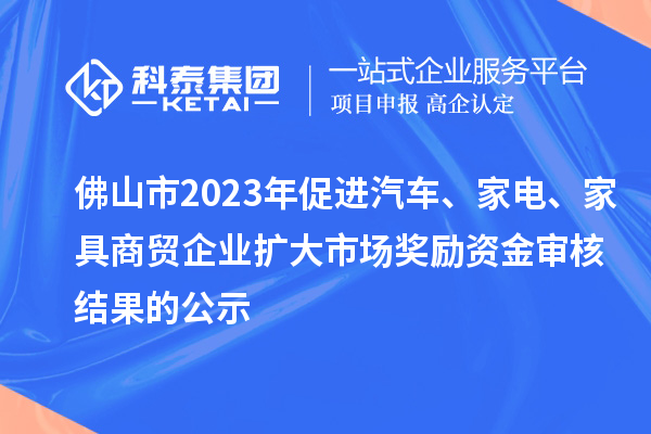 佛山市2023年促進汽車、家電、家具商貿(mào)企業(yè)擴大市場獎勵資金審核結(jié)果的公示