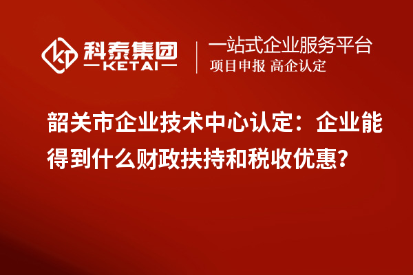 韶關市企業技術中心認定：企業能得到什么財政扶持和稅收優惠？