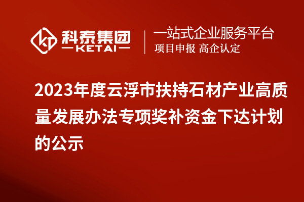 2023年度云浮市扶持石材產業高質量發展辦法專項獎補資金下達計劃的公示