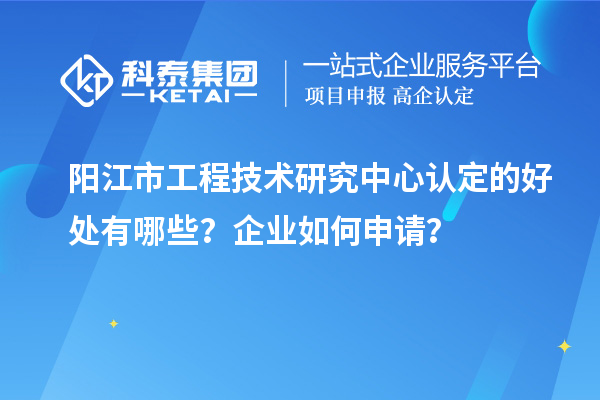 陽江市工程技術(shù)研究中心認(rèn)定的好處有哪些？企業(yè)如何申請？