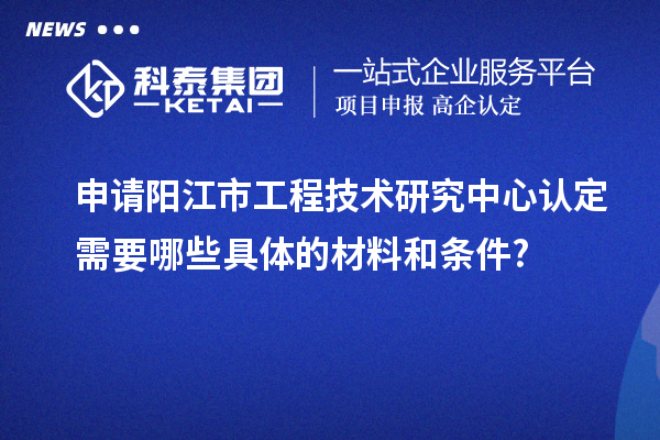 申請陽江市工程技術(shù)研究中心認(rèn)定需要哪些具體的材料和條件?