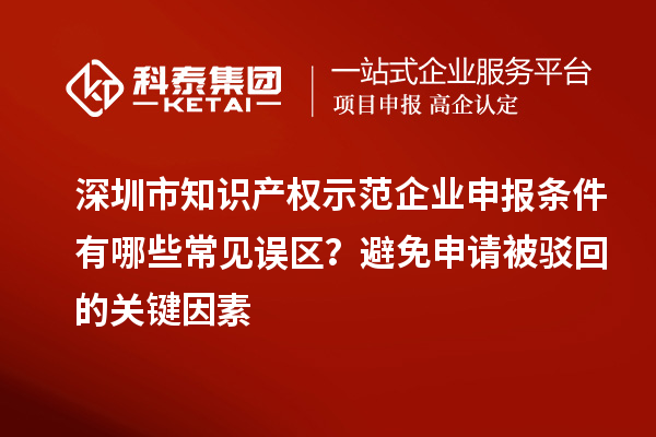 深圳市知識產(chǎn)權(quán)示范企業(yè)申報條件有哪些常見誤區(qū)？避免申請被駁回的關(guān)鍵因素