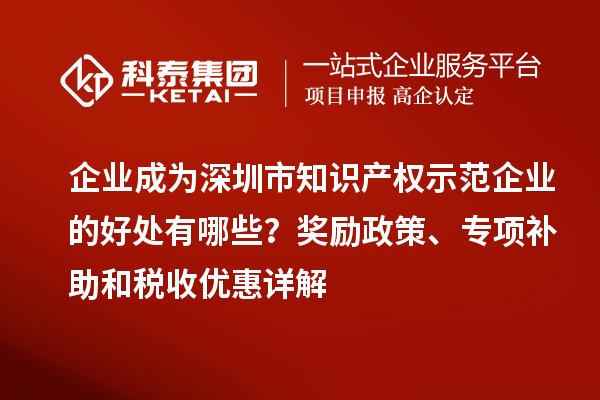 企業(yè)成為深圳市知識(shí)產(chǎn)權(quán)示范企業(yè)的好處有哪些？獎(jiǎng)勵(lì)政策、專項(xiàng)補(bǔ)助和稅收優(yōu)惠詳解