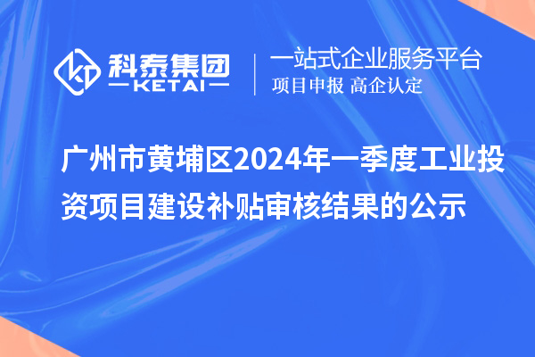 廣州市黃埔區2024年一季度工業投資項目建設補貼審核結果的公示