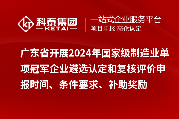 廣東省開展2024年國家級制造業單項冠軍企業遴選認定和復核評價申報時間、條件要求、補助獎勵