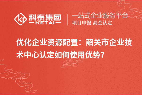 優(yōu)化企業(yè)資源配置：韶關(guān)市企業(yè)技術(shù)中心認(rèn)定如何使用優(yōu)勢？