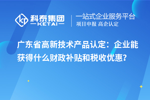 廣東省高新技術產品認定：企業能獲得什么財政補貼和稅收優惠？