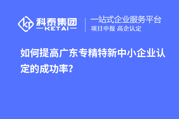 如何提高廣東專精特新中小企業認定的成功率？