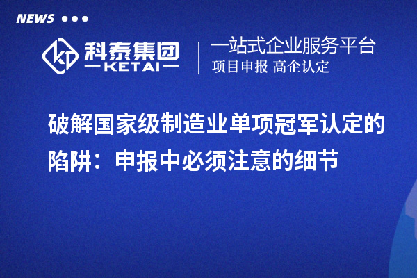 破解國家級制造業單項冠軍認定的陷阱：申報中必須注意的細節